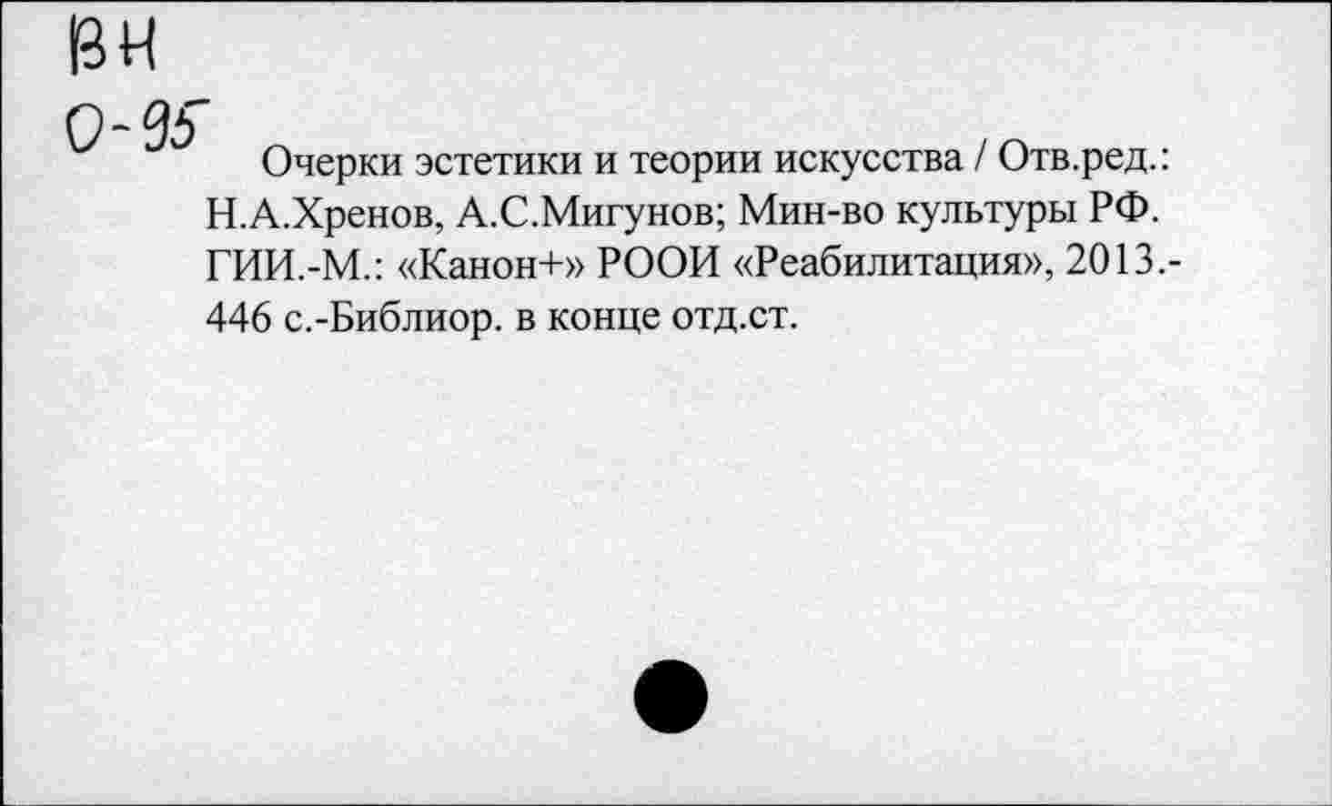 ﻿вн
0-95"
Очерки эстетики и теории искусства / Отв.ред.: Н.А.Хренов, А.С.Мигунов; Мин-во культуры РФ. ГИИ.-М.: «Канон+» РООИ «Реабилитация», 2013.-446 с.-Библиор. в конце отд.ст.